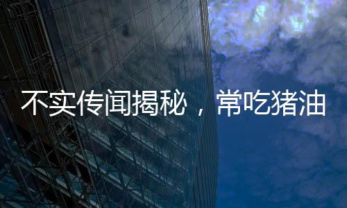 不实传闻揭秘，常吃猪油能否治百病？