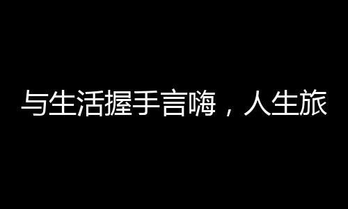 与生活握手言嗨，人生旅程中的温情与拥抱