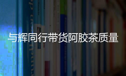 与辉同行带货阿胶茶质量问题引争议疑未检出驴成分，产品成分真实性存疑