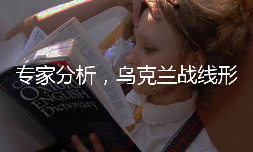 专家分析，乌克兰战线形势严峻，多条战线面临崩溃风险