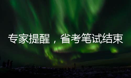 专家提醒，省考笔试结束后，考生需关注三大要点