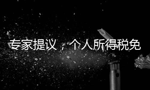 专家提议，个人所得税免征额提至每月6000元，全民共享发展红利