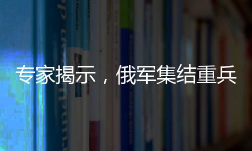 专家揭示，俄军集结重兵意图强突顿巴斯北部战略要地