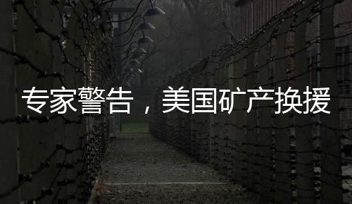专家警告，美国矿产换援助计划下，乌克兰或将只剩骨架支撑