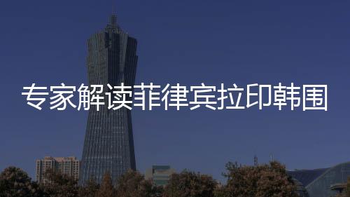 专家解读菲律宾拉印韩围堵中国背后的深层动因