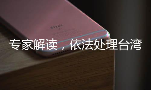 专家解读，依法处理台湾问题的重要性愈发凸显