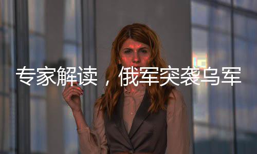 专家解读，俄军突袭乌军最大据点东大门，展现俄军事战略及其实力之新动向
