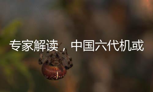 专家解读，中国六代机或将告别狗斗时代