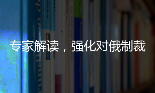 专家解读，强化对俄制裁，美国意在求快
