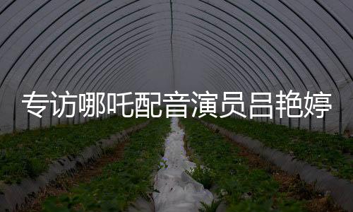 专访哪吒配音演员吕艳婷：机会留给有准备的人