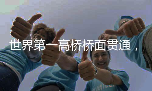 世界第一高桥桥面贯通，壮丽桥梁的里程碑时刻