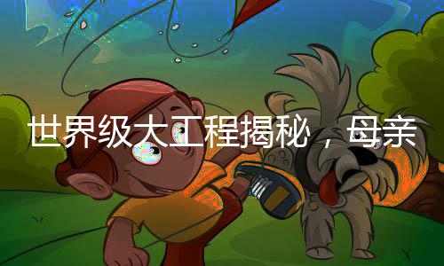 世界级大工程揭秘，母亲眼中的儿子成就与奉献