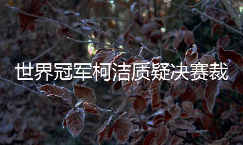 世界冠军柯洁质疑决赛裁判选择性执法