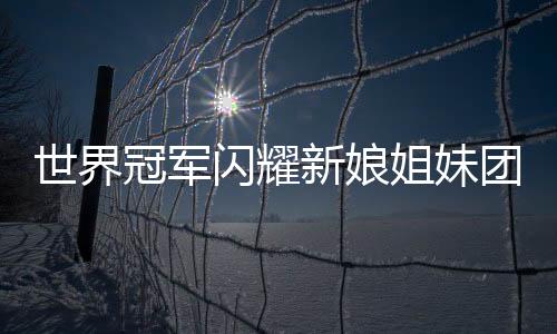 世界冠军闪耀新娘姐妹团，五朵金花中的荣耀篇章