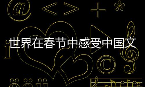 世界在春节中感受中国文化魅力