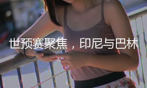 世预赛聚焦，印尼与巴林的对决