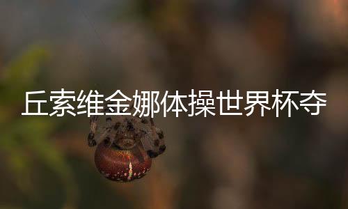 丘索维金娜体操世界杯夺冠，传奇再现，荣耀时刻
