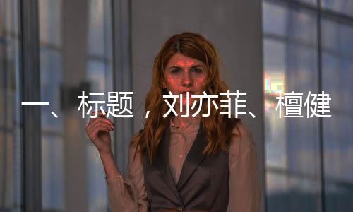 一、标题，刘亦菲、檀健次、龚俊与金靖齐聚KTV，共度欢乐时光
