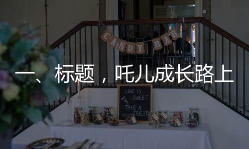 一、标题，吒儿成长路上，成龙叔叔的鼓励照亮前行之路