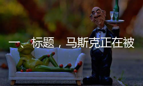 一、标题，马斯克正在被重估——领袖地位重塑与市场新动向