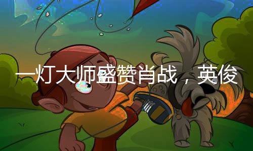 一灯大师盛赞肖战，英俊潇洒，灵敏非凡