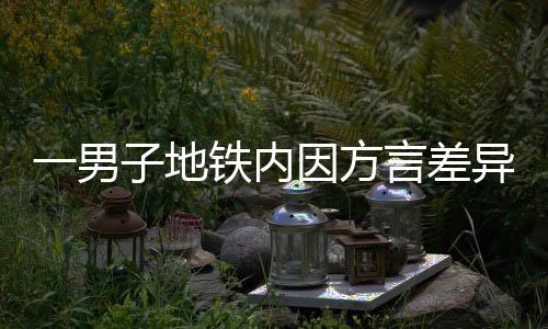 一男子地铁内因方言差异引发争吵，呼吁理解与包容