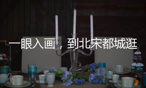 一眼入画，到北宋都城逛吃吧