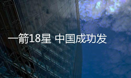 一箭18星 中国成功发射千帆极轨06组卫星