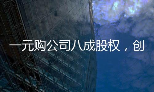 一元购公司八成股权，创造双赢还是市场风险？