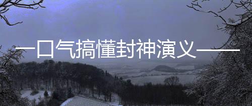 一口气搞懂封神演义——深入了解中国神话文化传奇巨作