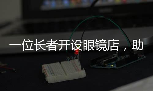 一位长者开设眼镜店，助力低收入人群清晰视界——匠心温暖心灵的事业