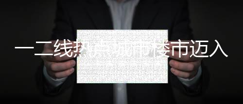一二线热点城市楼市迈入止跌回稳阶段