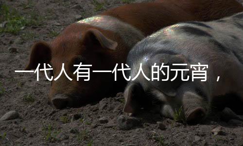 一代人有一代人的元宵，传承与创新下的节日风情