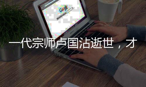 一代宗师卢国沾逝世，才华横溢的小李飞刀作词人永留人间
