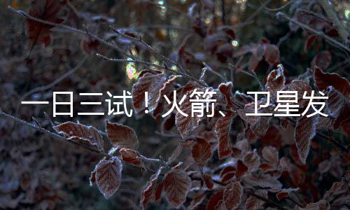 一日三试！火箭、卫星发动机试验均获成功