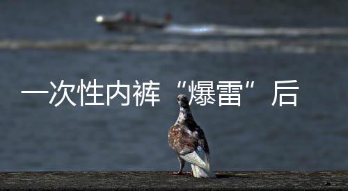一次性内裤“爆雷”后 多个品牌产品连夜下架 “医用级”产品受关注