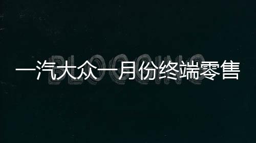 一汽大众一月份终端零售突破十四万辆，销售业绩喜人