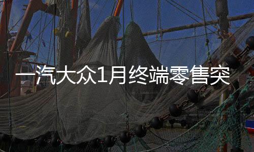 一汽大众1月终端零售突破十四万辆，销售业绩再创辉煌