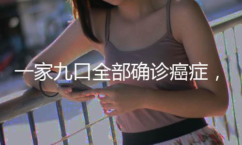 一家九口全部确诊癌症，悲剧背后的警示与反思
