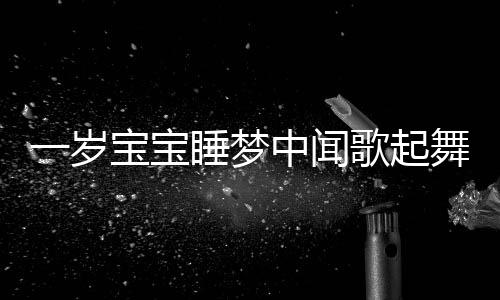 一岁宝宝睡梦中闻歌起舞，音乐魔力与儿童早期发展洞察