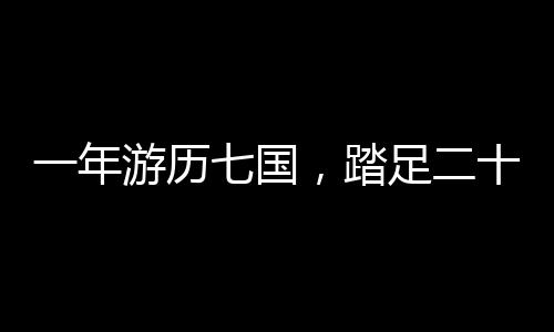 一年游历七国，踏足二十三城，一场跨越世界的奇妙之旅