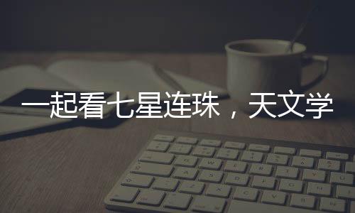 一起看七星连珠，天文学盛宴的背后