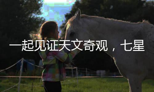 一起见证天文奇观，七星连珠的壮丽演绎