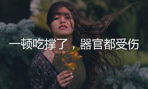 一顿吃撑了，器官都受伤