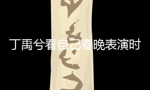 丁禹兮看自己春晚表演时挑眉害羞，引发粉丝热议