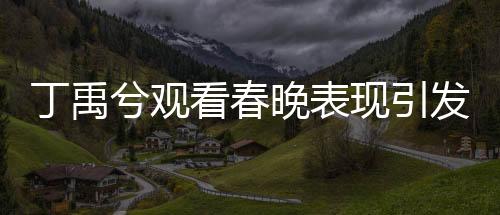 丁禹兮观看春晚表现引发关注，挑眉害羞的瞬间