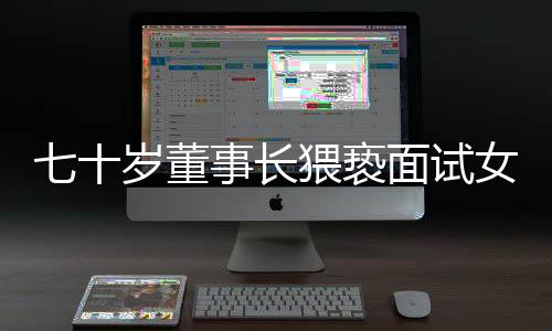 七十岁董事长猥亵面试女子拒不道歉赔偿事件揭秘