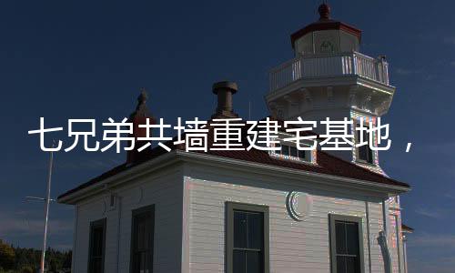 七兄弟共墙重建宅基地，家族团结与乡村振兴的典范