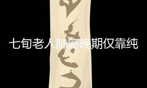 七旬老人肺癌晚期仅靠纯中药消除肿瘤，奇迹般的康复之旅