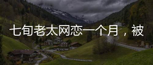 七旬老太网恋一个月，被骗111万，一则警示性的爱情故事